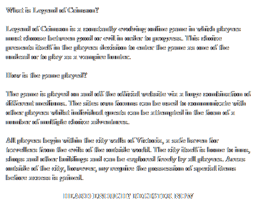 Text Box: What is Legend of Crimson?
Legend of Crimson is a constantly evolving online game in which players must choose between good or evil in order to progress. This choice presents itself in the players decision to enter the game as one of the undead or to play as a vampire hunter. 
How is the game played?
The game is played on and off the official website via a huge combination of different mediums. The sites own forums can be used to communicate with other players whilst individual quests can be attempted in the form of a number of multiple choice adventures.  
All players begin within the city walls of Victoria, a safe haven for travellers from the evils of the outside world. The city itself is home to inns, shops and other buildings and can be explored freely by all players. Areas outside of the city, however, my require the possession of special items before access is gained. 
HEARD ENOUGH? REGISTER NOW
